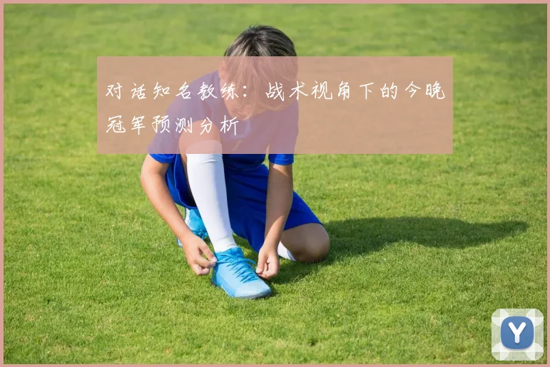 对话知名教练：战术视角下的今晚冠军预测分析