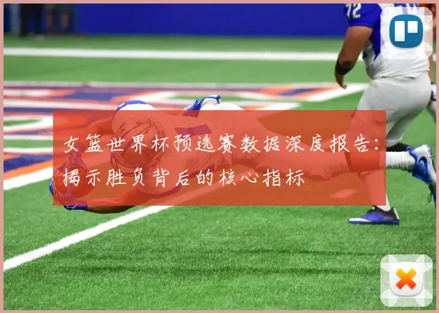 女篮世界杯预选赛数据深度报告：揭示胜负背后的核心指标