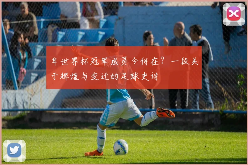 年世界杯冠军成员今何在？一段关于辉煌与变迁的足球史诗
