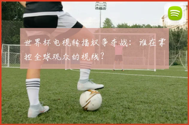 世界杯电视转播权争夺战：谁在掌控全球观众的视线？